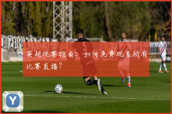 英超观赛指南：如何免费观看所有比赛直播？