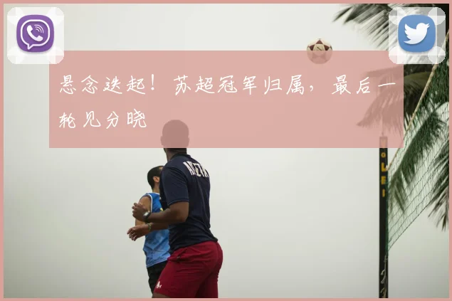 悬念迭起!苏超冠军归属,最后一轮见分晓