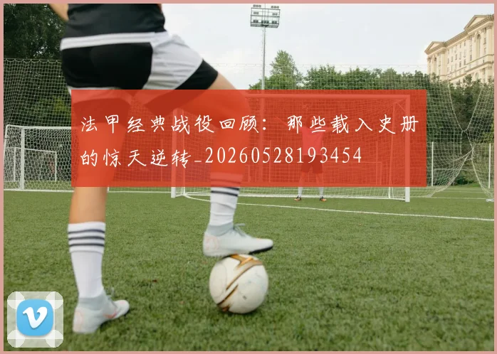 法甲经典战役回顾：那些载入史册的惊天逆转_20260528193454