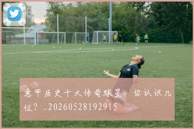 意甲历史十大传奇球星，你认识几位？_20260528192915
