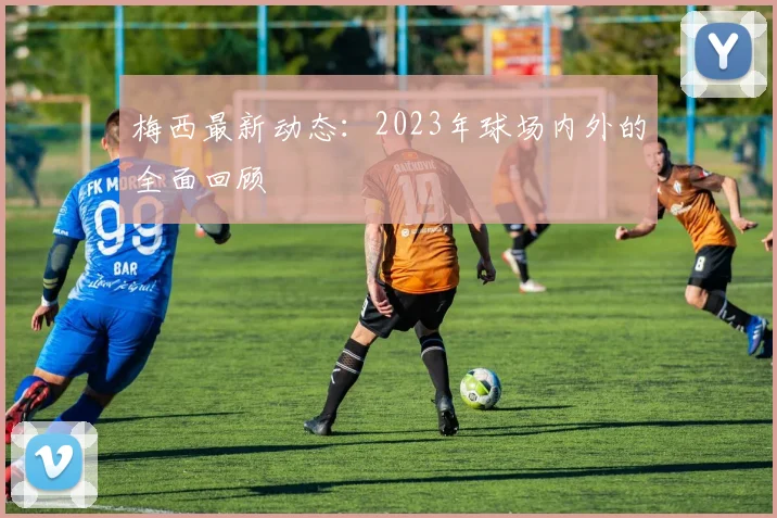 梅西最新动态:2023年球场内外的全面回顾