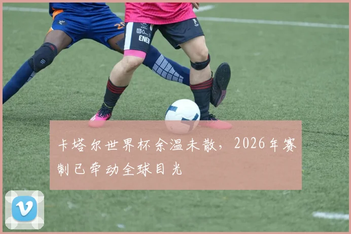 卡塔尔世界杯余温未散,2026年赛制已牵动全球目光