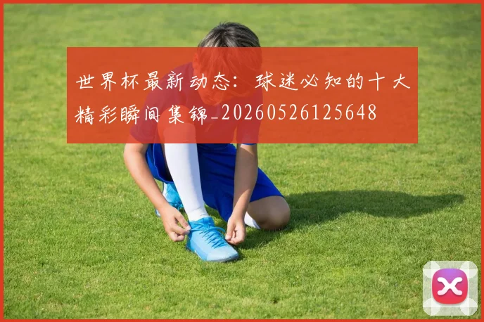 世界杯最新动态:球迷必知的十大精彩瞬间集锦_20260526125648