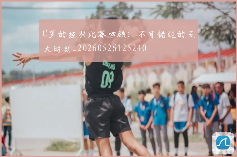 C罗的经典比赛回顾:不可错过的五大时刻_20260526125240