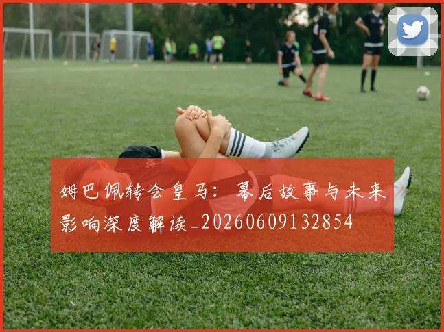 姆巴佩转会皇马:幕后故事与未来影响深度解读_20260609132854