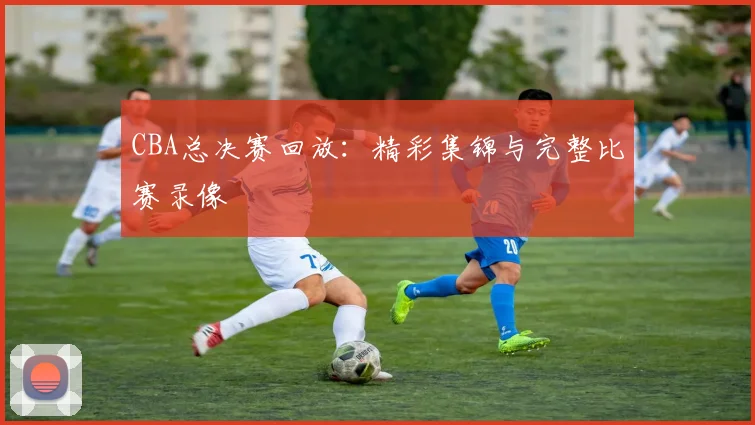 CBA总决赛回放:精彩集锦与完整比赛录像