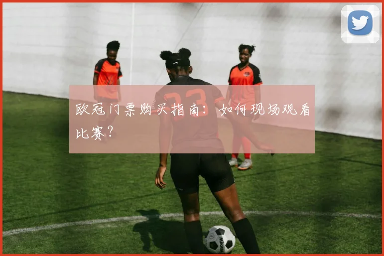 欧冠门票购买指南:如何现场观看比赛?