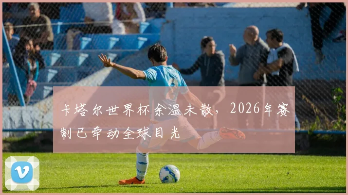 卡塔尔世界杯余温未散,2026年赛制已牵动全球目光