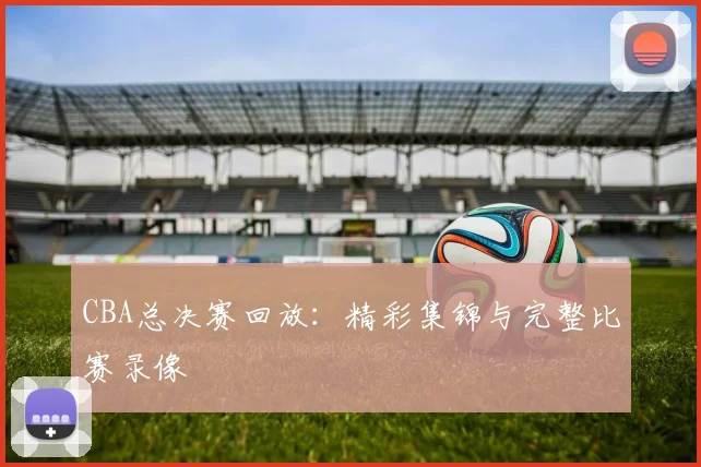 CBA总决赛回放:精彩集锦与完整比赛录像