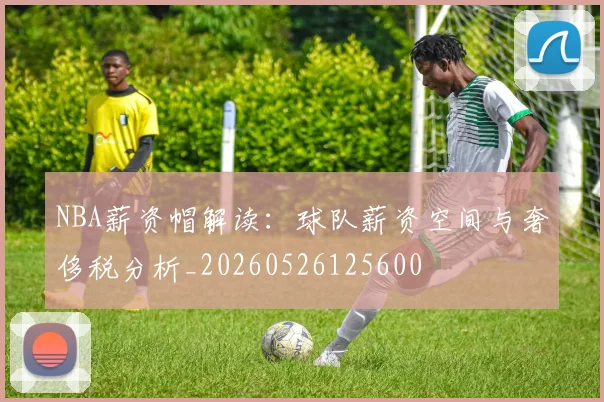 NBA薪资帽解读:球队薪资空间与奢侈税分析_20260526125600