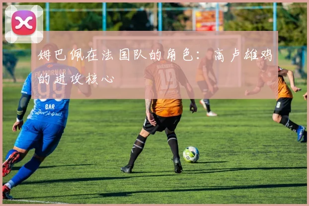 姆巴佩在法国队的角色:高卢雄鸡的进攻核心