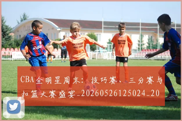 CBA全明星周末:技巧赛、三分赛与扣篮大赛盛宴_20260526125024_20260606165147