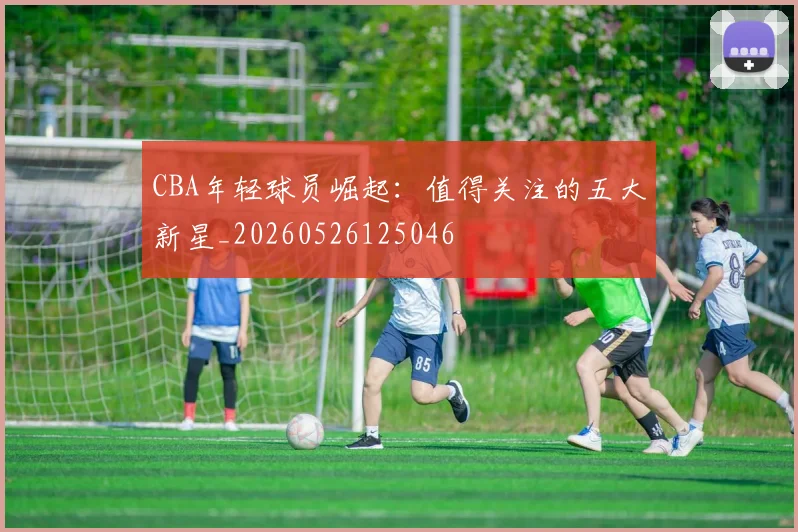 CBA年轻球员崛起:值得关注的五大新星_20260526125046
